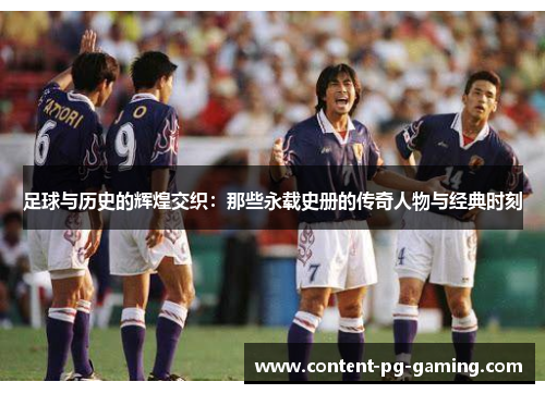 足球与历史的辉煌交织:那些永载史册的传奇人物与经典时刻 足球与历史的辉煌交织:那些永载史册的传奇人物与经典时刻