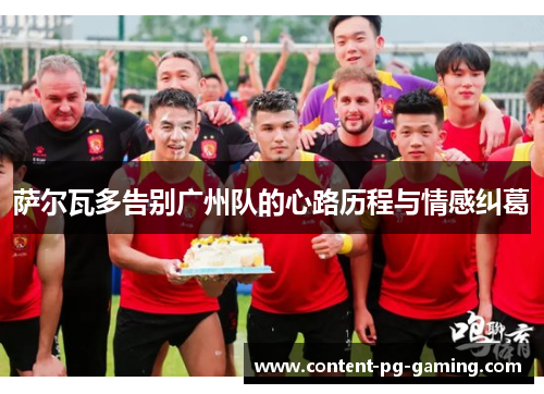 萨尔瓦多告别广州队的心路历程与情感纠葛 萨尔瓦多告别广州队的心路历程与情感纠葛